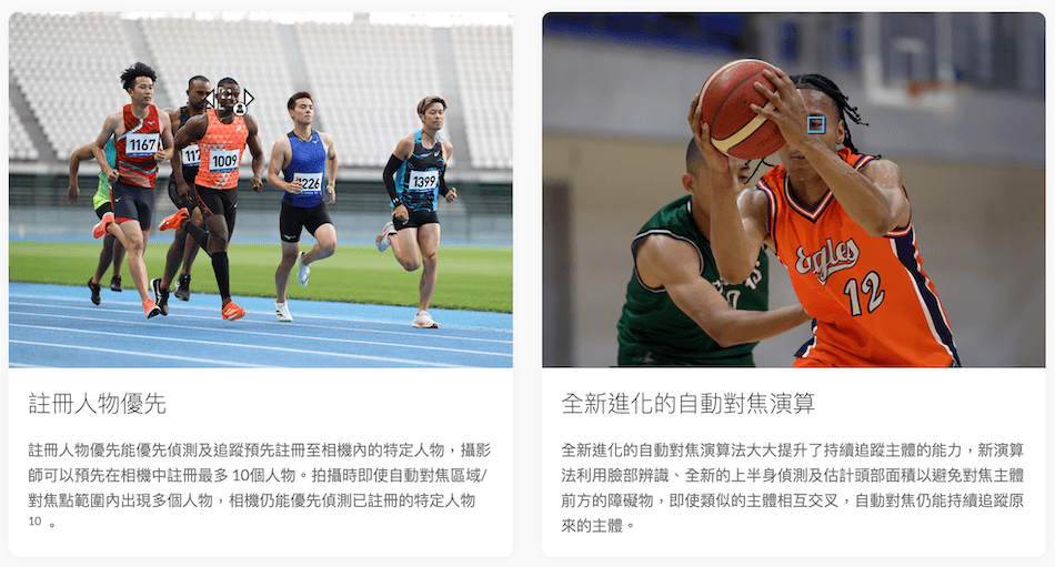 11671009226139912全新進化的自動對焦演算註冊人物優先註冊人物優先能優先偵測及追蹤預先註冊至相機內的特定人物,攝影師可以預先在相機中註冊最多10個人物。拍攝時即使自動對焦區域/對焦點範圍內出現多個人物,相機仍能優先偵測已註冊的特定人物10全新進化的自動對焦演算法大大提升了持續追蹤主體的能力,新演算法利用臉部辨識、全新的上半身偵測及估計頭部面積以避免對焦主體前方的障礙物,即使類似的主體相互交叉,自動對焦仍能持續追蹤原來的主體。