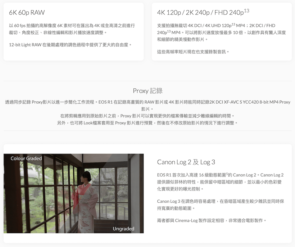 6K 60p RAW以60 fps 拍攝的高解像度6K 素材可匯出為4K或全高清之前進行裁切、角度校正、非線性編輯和影片播放速度調整4K 120p/2K240p/FHD 240p1支援拍攝無裁切4K DCI/4K UHD 120p13 MP4;2K DCI/FHD240p1p13 MP4。可以將影片速度放慢最多10倍,以創作具有深度和細節的精美慢動作影片。12-bit Light RAW 在後期處理的調色過程中提供了更大的自由度。這些高幀率短片現在也支援錄製音訊。Proxy 記錄透過同步記錄 Proxy影片以進一步簡工作流程。EOS R1 在記錄高畫質的RAW影片或4K影片時能同時記錄2KDCI XF-AVC SYCC420 8-bit MP4 Proxy影片。在將剪輯應用到原始影片之前,Proxy 影片可以實現更快的檔案傳輸並減少離線編輯的時間。另外,也可將 Look檔案套用至 Proxy 影片進行預覽,然後在不修改原始影片的情況下進行調整。Colour GradedUngradedCanon Log 2 及Log 3EOS R1 首次加入高達16級動態範圍的 Canon Log 2。Canon Log 2提供類似菲林的特性,能保留中暗區域的細節,並以最小的色彩變化實現更好的曝光控制。Canon Log 3 在調色時容易處理,在昏暗區域產生較少雜訊並同時保持寬廣的動態範圍。兩者都與 Cinema-Log 製作設定相容,非常適合電影製作。