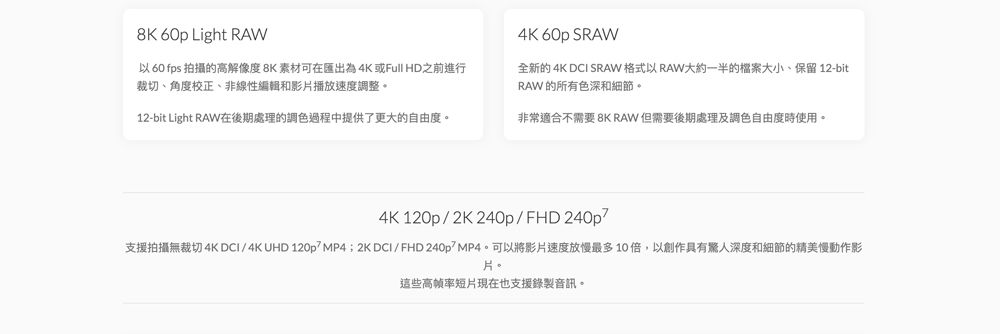 8K 60p Light RAW以 60 fps 拍攝的高解像度8K 素材可在匯出為4K 或Full HD之前進行裁切、角度校正、非線性編輯和影片播放速度調整。4K 60p SRAW全新的 4K  SRAW 格式以 RAW大約一半的檔案大小、保留 12-bitRAW 的所有色深和細節。12-bit Light RAW在後期處理的調色過程中提供了更大的自由度。非常適合不需要 8K RAW 但需要後期處理及調色自由度時使用。4K 120p2K240pFHD 240p支援拍攝無裁切4K DCI/4K UHD 120p/; 2K DCI/FHD 240p/。可以將影片速度放慢最多10倍,以創作具有驚人深度和細節的精美慢動作影片。這些高帧率短片現在也支援錄製音訊。