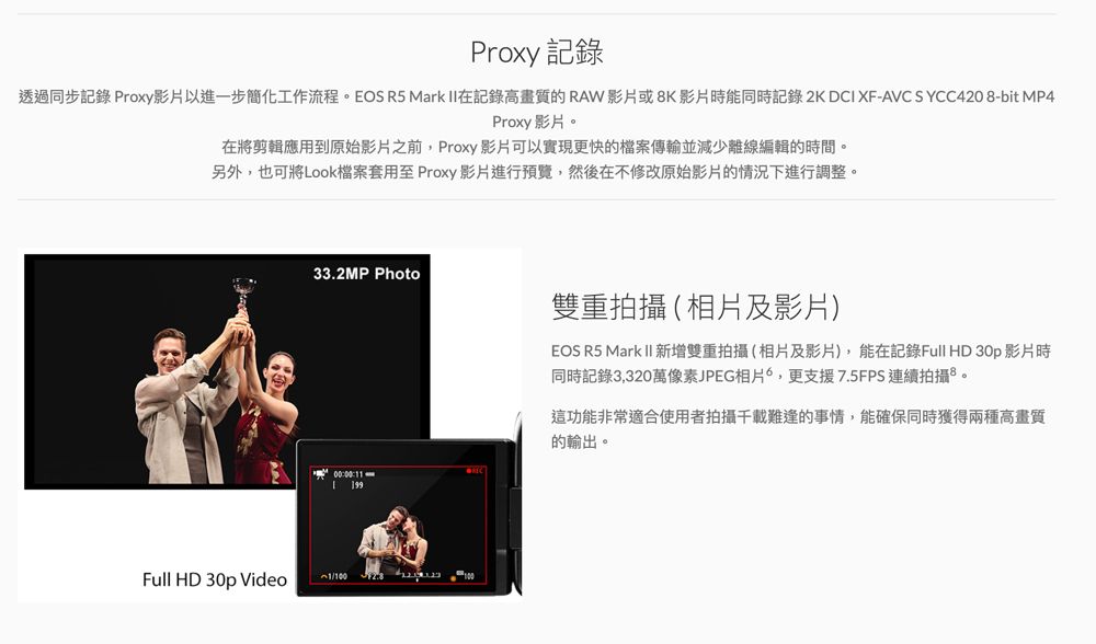 Proxy 記錄透過同步記錄 Proxy影片以進一步簡化工作流程。EOS R5 Mark II在記錄高畫質的RAW影片或8K影片時能同時記錄 2K DCI XF-AVC SYCC4208-bit MP4Proxy影片。在將剪輯應用到原始影片之前,Proxy影片可以實現更快的檔案傳輸並減少離線編輯的時間。另外,也可將Look檔案套用至Proxy 影片進行預覽,然後在不修改原始影片的情況下進行調整。33.2MP Photo0000: 199Full HD 30p Video雙重拍攝(相片及影片)EOS R5 Mark II 新增雙重拍攝(相片及影片),能在記錄Full HD 30p 影片時同時記錄3,320萬像素JPEG相片,更支援7.5FPS連續拍攝。這功能非常適合使用者拍攝千載難逢的事情,能確保同時獲得兩種高畫質的輸出。