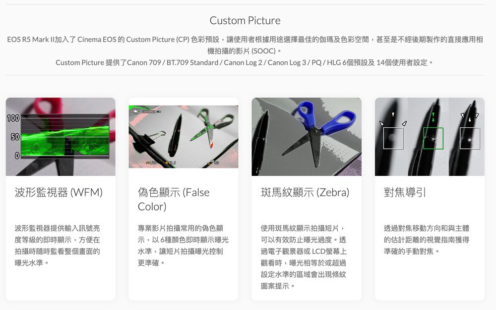 Custom PictureEOS R5 Mark 加入了 Cinema EOS  Custom Picture (CP)色彩預設,讓使用者根據用途選擇最佳的伽瑪及色彩空間,甚至是不經後期製作的直接應用相機拍攝的影片 (SOOC)。Custom Picture 提供了Canon 709/BT.709 Standard/ Canon Log2/Canon Log3/PQ/HLG6個預設及14個使用者設定。100500波形監視器(WFM)偽色顯示(FalseColor)斑馬紋顯示(Zebra)對焦導引波形監視器提供輸入訊號度等級的即時顯示,方便在拍攝時隨時監看整個畫面的曝光水準。專業影片拍攝常用的偽色顯示,以6種顏色即時顯示曝光水準,讓短片拍攝曝光控制更準確。使用斑馬紋顯示拍攝短片,可以有效防止曝光過度。透過電子觀景器或LCD螢幕上觀看時,曝光相等於或超過設定水準的區域會出現條紋圖案提示。透過對焦移動方向和與主體的估計距離的視覺指南獲得準確的手動對焦。