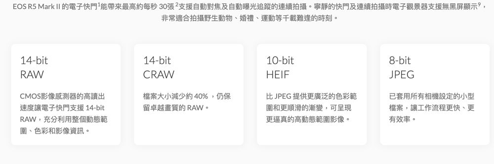 EOS R5 Mark II 的電子快門能帶來最高約每秒30張²支援自動對焦及自動曝光追蹤的連續拍攝。寧靜的快門及連續拍攝時電子觀景器支援無黑屏顯示,非常適合拍攝野生動物、婚禮、運動等千載難逢的時刻。14-bitRAW14-bitCRAW10-bit8-bitHEIFJPEG檔案大小減少約40%,仍保比JPEG提供更廣泛的色彩範圍和更順滑的漸變,可呈現更逼真的高動態範圍影像。已套用所有相機設定的小型檔案,讓工作流程更快、更有效率。CMOS影像感測器的高讀出速度讓電子快門支援 14-bitRAW,充分利用整個動態範圍、色彩和影像資訊。留卓越畫質的 RAW。