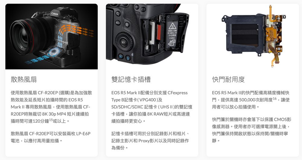 に注意CARD散熱風扇使用散熱風扇 CF-(選購)是為加強散熱效能及延長短片拍攝時間的EOS R5Mark II 專用散熱風扇,使用散熱風扇 CF-時無裁切8K30p MP4短片連續拍攝時間可達120分鐘15或以上。散熱風扇 CF-R20EP可以安裝兩枚LP-E6P電池,以應付高用量拍攝。雙記憶卡插槽EOS R5 Mark II配備分別支援CFexpressType B記憶卡(VPG400)及SD/SDHC/SDXC 記憶卡(UHSII)的雙記憶卡插槽,讓你拍攝8K RAW短片或高速連續拍攝時更安心。記憶卡插槽可用於分別記錄影片和相片、記錄主影片和 Proxy影片以及同時記錄作為備份。快門耐用度EOS R5 Mark II的快門配備高精度機械快門,提供高達500,000次耐用度16,讓使用者可以放心拍攝使用。快門簾於關機時亦會落下以保護 CMOS影像感測器。使用者亦可選擇電源關上後,快門簾保持開啟狀態以保持開/關機時寧靜。