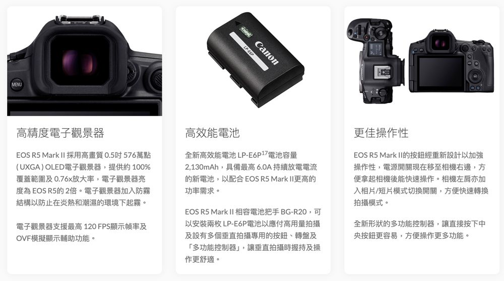 MENUCanon高精度電子觀景器EOS R5 Mark II採用高畫質0.5吋576萬點(UXGA) OLED電子觀景器,提供約 100%覆蓋範圍及0.76x放大率,電子觀景器亮度為EOS R5的2倍。電子觀景器加入防霧結構以防止在炎熱和潮濕的環境下起霧。電子觀景器支援最高120 FPS顯示幀率及OVF模擬顯示輔助功能。高效能電池全新高效能電池LP-E6P17電池容量2,130mAh,具備最高6.0A持續放電電流的新電池,以配合EOS R5 Mark II更高的功率需求。EOS R5 Mark II 相容電池把手 BG-R20,可以安裝兩枚 LP-E6P電池以應付高用量拍攝及設有多個垂直拍攝專用的、轉盤及「多功能控制器」,讓垂直拍攝時握持及操作更舒適。更佳操作性EOS R5 Mark II的按鈕經重新設計以加強操作性,電源開關現在移至相機右邊,方便拿起相機後能快速操作。相機亦加入相片/短片模式切換開關,方便快速轉換拍攝模式。全新形狀的多功能控制器,讓直接按下中央按鈕更容易,方便操作更多功能。