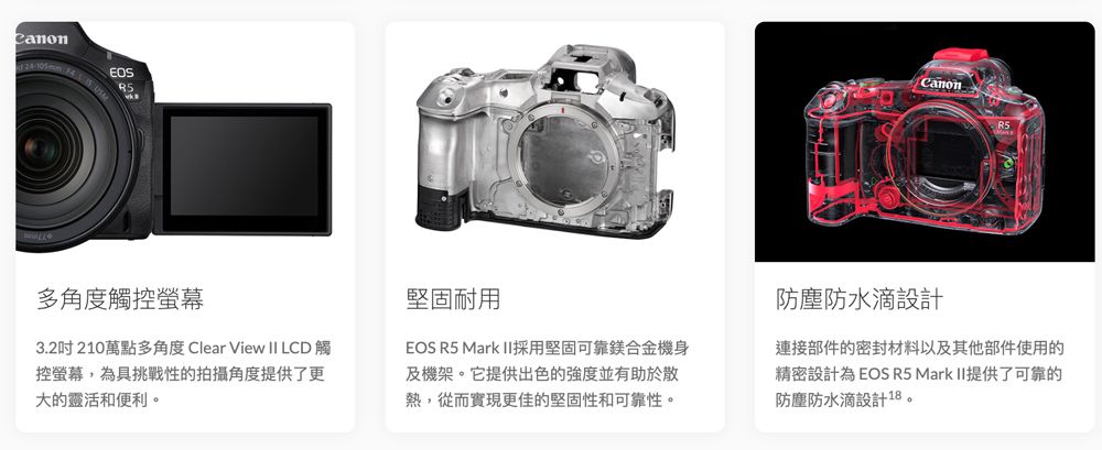 24-105mmCanon多角度觸控螢幕3.2吋210萬點多角度 Clear View II LCD 觸控螢幕,為具挑戰性的拍攝角度提供了更大的靈活和便利。堅固耐用EOS R5 Mark II採用堅固可靠鎂合金機身及機架。它提供出色的強度並有助於散熱,從而實現更佳的堅固性和可靠性。防塵防水滴設計連接部件的密封材料以及其他部件使用的精密設計為 EOS R5 Mark II提供了可靠的防塵防水滴設計18。