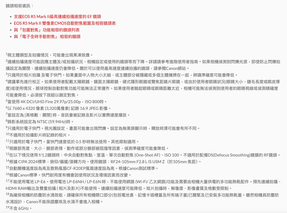 鏡頭相容資訊:支援EOS R5 Mark 最高連續拍攝速度的EF鏡頭EOS R5 Mark II 雙像素CMOS自動範圍及相容鏡頭表「包圍對焦功能相容的鏡頭列表與「電子全時手動對焦」 相容的鏡頭視主體類型及拍攝情況可能會出現果凍效應連續拍攝速度可能因應主體及/或拍攝狀況、相機設定或使用的鏡頭等而下降。詳請請參考進階使用者指南。如果相機偵測到閃爍光源即使防止閃爍拍攝設定為關閉,連續拍攝速度仍會降低。關於可使用最高速度連續拍攝的鏡頭,請參閱Canon網站。3只適用於相片拍攝及電子快門。如果畫面中人物大小太細、或主體部分被隱藏或多個主體擁擠在一起,辨識準確度可能會降低。建議事先進行校正。如果使用者配戴太陽眼鏡、鏡面太陽眼鏡、硬式隱形眼鏡或雙焦距鏡片眼鏡,或由於使用者眼睛狀況(眼睛大小、睫毛長度或眼皮厚度)或使用情況,眼球控制自動對焦功能可能無法正常運作。如果使用者瞇起眼睛或眼睛距離太近,相機可能無法偵測到使用者的眼睛視線或偵測精確度可能會降低。必須按下按鈕以鎖定對焦。5當使用4K DCI/UHD Fine 29.97P/25.00p, 800時。以7680x4320像素(3,320萬像素)記錄16:9 JPEG 影像。7當設定為[高格數:關閉]時,音訊會被記錄及影片以實際速度播放。錄影系統設定為NTSC(59.94Hz)時。,只適用於電子快門。視光圈設定,畫面可能會出現閃爍。設定為無黑屏顯示時,釋放時滯可能會有所不同。10不適用於拍攝影片時記錄的相片。11只適用於電子快門。當快門速度低於0.5秒時無法使用。其他限制適用。12視臉部亮度、大小、臉部表情、動作或部分臉部被阻擋等因素,偵測準確度可能會降低。13在以下情況使用f/1.2鏡頭時:中央自動對焦點、室溫、單次自動對焦 (One-Shot AF)、ISO 100。不適用於配備DS(Defocus Smoothing)鍍膜的 RF鏡頭。14根據 CIPA 2024標準,俯仰/偏擺/滾轉方向。使用鏡頭:RF24-105mm F2.8 L IS USMZ(於105mm焦距)。15自動關機溫度設為高及散熱風扇CF-風扇速度設為高。根據Canon測試標準。16 根據Canon標準。快門耐用度有機會因使用狀況及環境因素而改變。17不能使用電池 LP-E6。使用電池 LP-E6NH/LP-E6N時,不能使用網路(Wi-Fi/乙太網路)功能及需要由相機大量供電的多功能熱靴配件。預先連續拍攝、HDMI RAW輸出及雙重拍攝(相片及影片)不能使用。連續拍攝速度可能降低。短片拍攝時,解像度、影像畫質及格數受限制。18 為確保相機的防塵防水滴效能,請確保所有相機開口部分(包括電池倉、記憶卡插槽蓋及所有端子蓋)已關及已安裝多功能熱靴蓋。雖然相機具防塵防水滴設計,Canon不能保證塵埃及水滴不會進入相機。19不含6GHz。