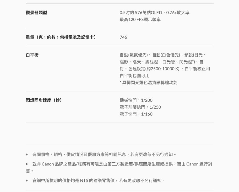 觀景器類型0.5吋約576萬點OLED、0.76x放大率最高120 FPS顯示幀率重量(克;約數;包括電池及記憶卡)746白平衡閃燈同步速度(秒)自動(氣氛優先)、自動(白色優先)、預設(日光、陰影、陰天、鎢絲燈、白光管、閃光燈*)、自、色溫設定(約2500-10000K)、白平衡校正和白平衡包圍可用* 具備閃光燈色溫資訊傳輸功能機械快門:1/200電子前簾快門:1/250電子快門:1/160售。有關價格、規格、供貨情況及優惠方案等相關訊息,若有更改恕不另行通知。就非 Canon 品牌之產品/服務有可能是由第三方製造商/供應商所生產或提供,而由Canon 進行銷官網中所標明的價格均是NT$的建議零售價,若有更改恕不另行通知。