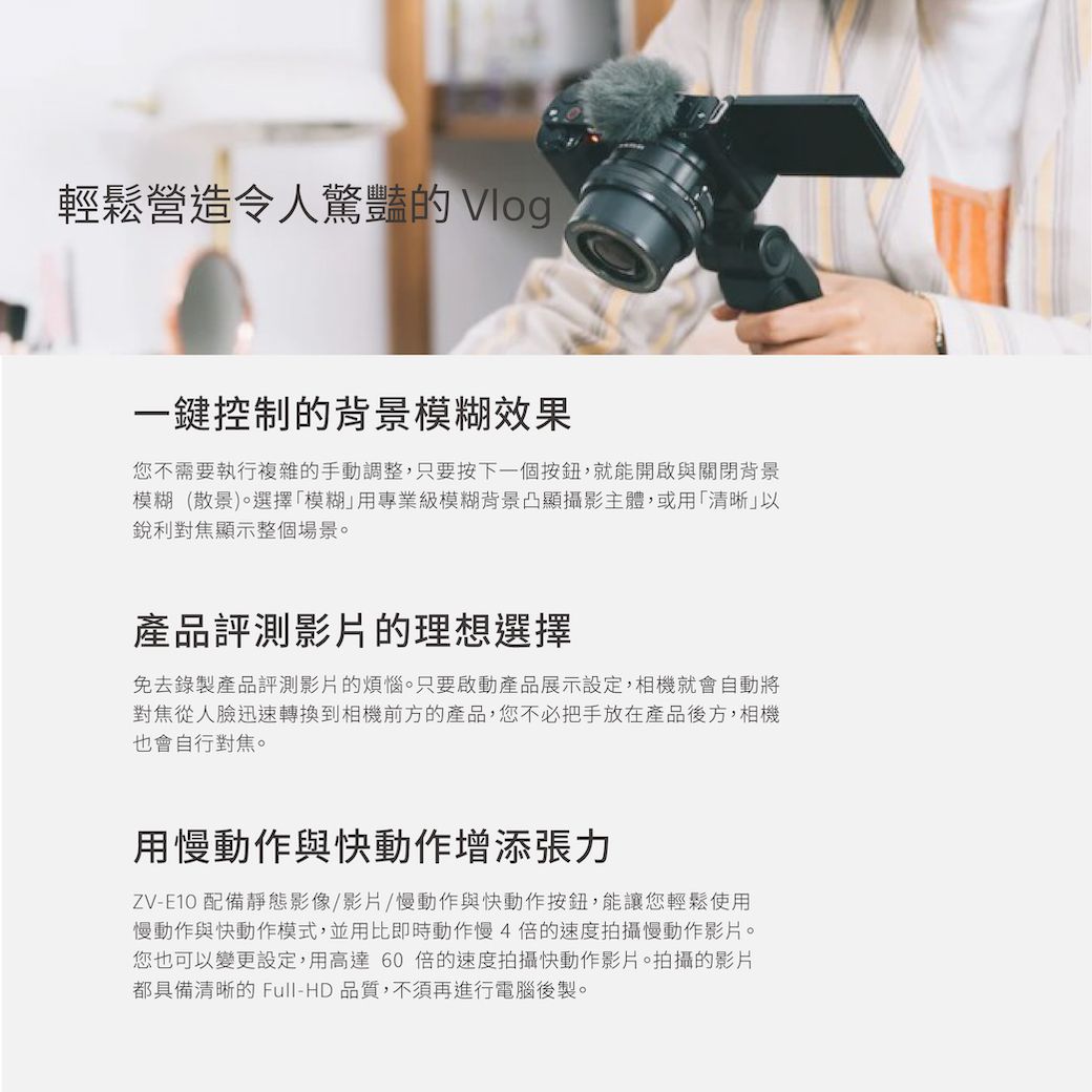 輕鬆營造令人驚豔的 Vlog一鍵控制的背景模糊效果您不需要執行複雜的手動調整,只要按下一個按鈕,就能開啟與關閉背景模糊(散景)。選擇模糊用專業級模糊背景凸顯攝影主體,或用「清晰」以銳利對焦顯示整個場景。產品評測影片的理想選擇免去錄製產品評測影片的煩惱。只要啟動產品展示設定,相機就會自動將對焦從人臉迅速轉換到相機前方的產品,您不必把手放在產品後方,相機也會自行對焦。用慢動作與快動作增添張力ZV-E10 配備靜態影像/影片/慢動作與快動作按鈕,能讓您輕鬆使用慢動作與快動作模式,並用比即時動作慢4的速度拍攝慢動作影片。您也可以變更設定,用高達60倍的速度拍攝快動作影片。拍攝的影片都具備清晰的 Full-HD品質,不須再進行電腦後製。