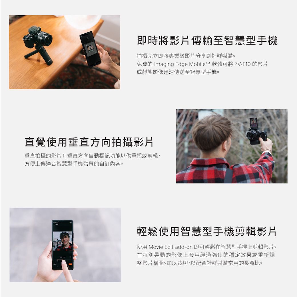 即時將影片傳輸至智慧型手機拍攝完立即將專業級影片分享到社群媒體。免費的 Imaging Edge Mobile™ 軟體可將ZV-E10 的影片或靜態影像迅速傳送至智慧型手機。直覺使用垂直方向拍攝影片垂直拍攝的影片有垂直方向自動標記功能以供重播或剪輯,方便上傳適合智慧型手機的自訂內容。輕鬆使用智慧型手機剪輯影片使用 Movie Edit add-on 即可輕鬆在智慧型手機上剪輯影片。在特別晃動的影像上套用經過強化的穩定效果或重新調整影片構圖、加以裁切,以配合社群媒體常用的長寬比。