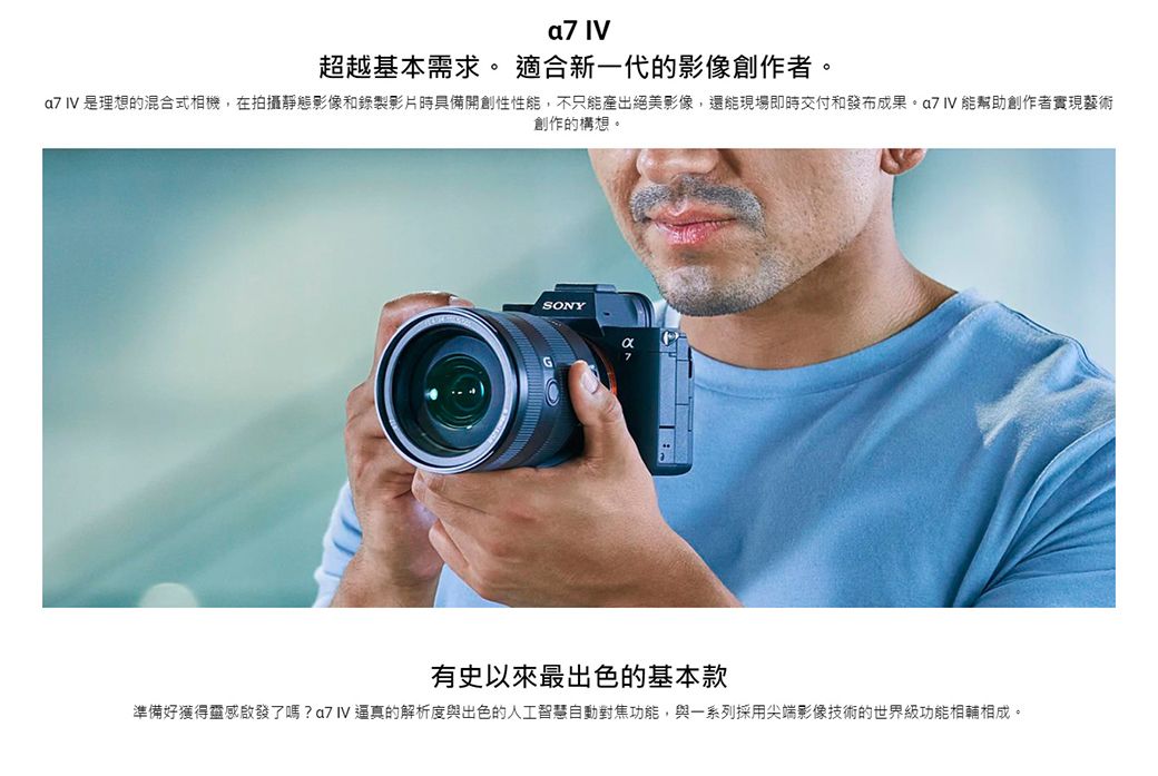 超越基本需求。 適合新一代影像創作者。a7 IV 是理想的混合式相機,在拍攝靜態影像和錄製影片時具備開創性性能,不只能產出絕美影像,還能現場即時交付和發布成果 IV 能幫助創作者實現藝術創作的構想。SONY有史以來最出色的基本款準備好獲得靈感啟發了嗎?的解析度與出色的人工智慧自動對焦功能,與一系列採用尖端影像技術的世界級功能相輔相成。