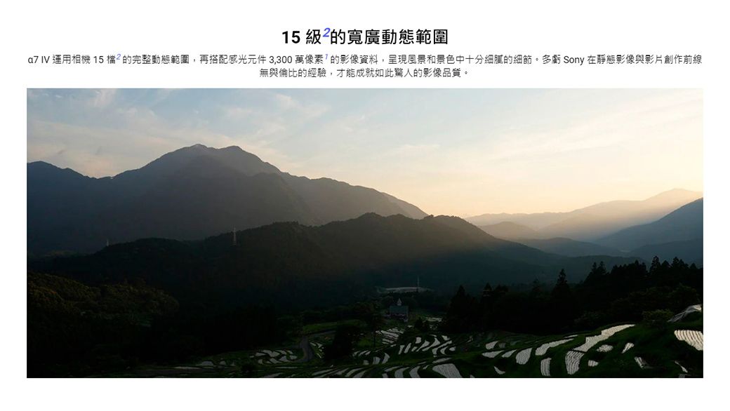15 級的寬廣動態範圍 IV 運用相機 15 ²的完整動態範圍,再搭配感光元件3,300萬像素的影像資料,呈現風景和景色中十分細膩的細節多虧 Sony 在靜態影像與影片創作前線無與倫比的經驗,才能成就如此驚人的影像品質。