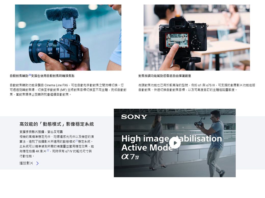 動輔助支援在使用焦時轉換焦點動輔助功能承襲自 Cinema Line FX6可在自動和手動對焦之間流暢切換。您可透過旋轉對焦環切換至手動對焦(MF)並將對焦目標切換至不同主體完成自動對焦當對焦環停止旋轉時就會繼續自動對焦。對焦微調功能幫助您徹底自由揮灑創意微調對焦功能也已用於較高階的型號,例如a1 與 ,可支援的創意影片功能包括自動對焦、快速切換自動對焦目標,以及可高度自訂的主體追蹤靈敏度。高效能的動態模式」影像穩定系統支援手持影片拍攝,安心又可靠相機的高精準穩定元件、陀螺儀感光元件以及機密的演算法,造就了拍攝影片所適用的動態模式「穩定系統。此系統可以精準偵測所需的補償量並套用穩定效果,能夠穩定拍攝 4K 影片,同時保有 的輕巧尺寸與行動性能。播放影片 SONYHigh image tabilisationActive Mode