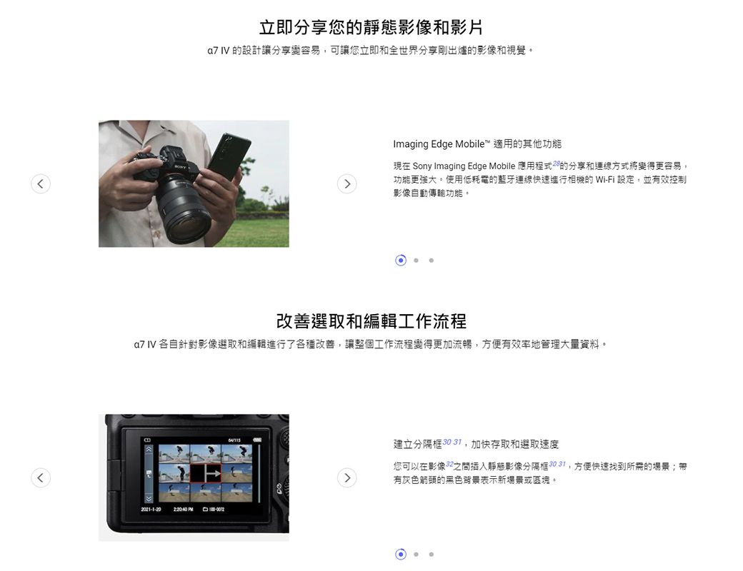 立即分享您靜態影像和影片a7 IV 的設計讓分享容易可讓您立即和全世界分享剛出爐的影像和視覺。Imaging Edge Mobile 適用的其他功能現在 Sony Imaging Edge Mobile 應用的分享和運線方式將變得更容易,功能更強大。使用低耗電的藍牙連線快速進行相機的 Wi-Fi 設定,並有效控制影像自動傳輸功能。改善選取和編輯工作流程a7 IV 各自針對影像選取和編輯進行了各種改善,讓整個工作流程變得更加流暢,方便有效率地管理大量資料。2:20:40 建立分隔框 30 ,加快存取和選取速度您可以在影像之間插入靜態影像分隔框,方便快速找到所需的場景;有灰色箭頭的黑色背景表示新場景或區塊。