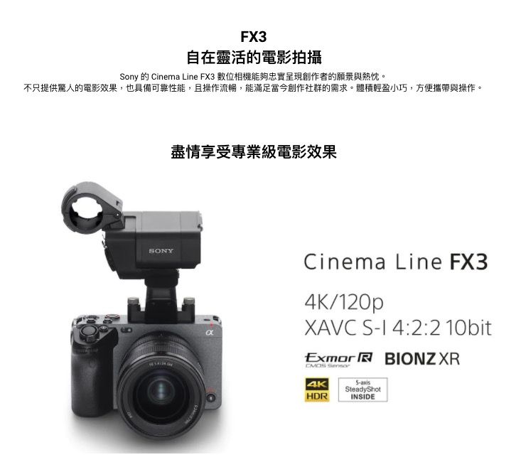 FX3自在靈活的電影拍攝ony 的 Cinema Line FX3 數位相機能夠忠實呈現創作者的願景與熱忱。不只提供驚人的電影效果,也具備可靠性能,且操作流暢,能滿足當今創作社群的需求。體積輕盈小巧,方便攜帶與操作。SONY盡情享受專業級電影效果αCinema Line FX34K/120pXAVC S 4:2:2 10bitExmor BIONZ XR 4KHDR5axisSteadyShotINSIDE