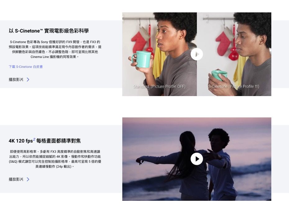 以 S-Cinetone™ 實現電影級色彩科學S-Cinetone 色彩專為 Sony 的FX9開發,也是FX3 的預設電影效果。這項技術能精準滿足現今內容創作者的需求,提供鮮艷色彩與自然膚色,不必調整色階,即可呈現比照其他Cinema Line 攝影機的同等效果。下載 S-Cinetone 白皮書播放影片4K 120 fps² 每格畫面都精準對焦即使使用高影格率,多虧有 FX3 高度精準的自動對焦和高速讀出能力,所以依然能捕捉細膩的4K影像。慢動作和快動作功能(S&Q) 模式讓您可以完全控制拍攝影格率,最高可呈現5倍的優美連續慢動作 (24p 輸出)。播放影片Standard ( Profile OFF)S-Cinetone (Picture Profile 11)