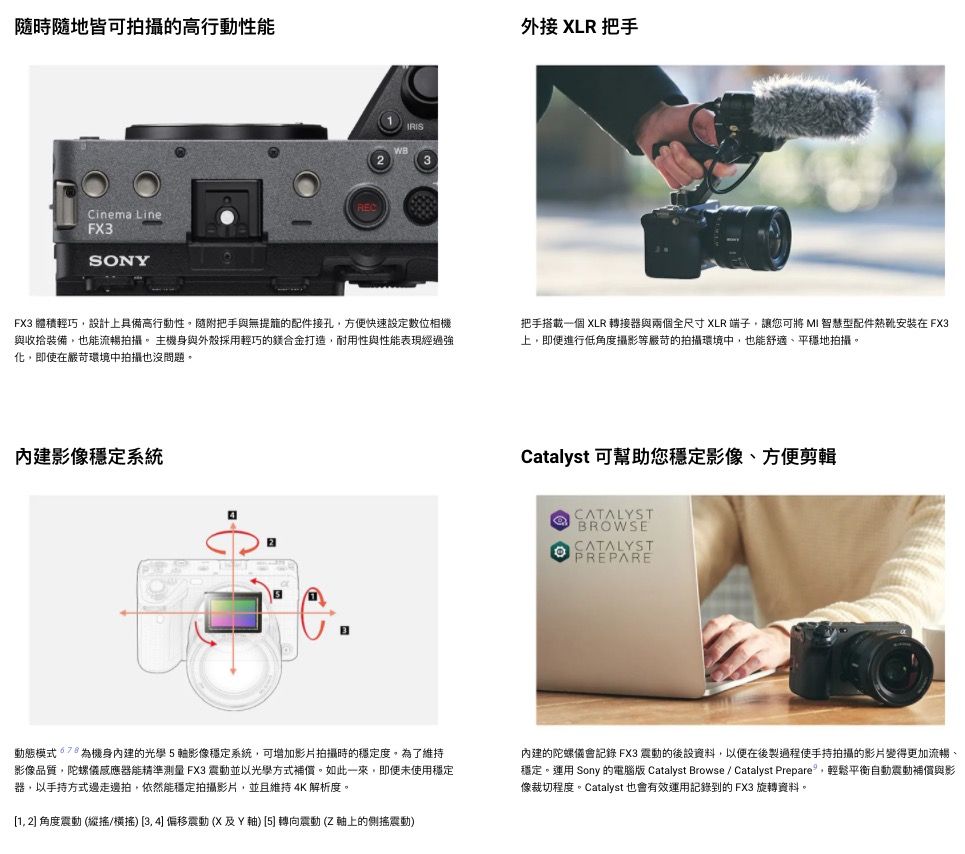 皆可拍攝的高行動性能Cinema LineFX3SONYIRISFX3 體積輕巧設計上具備高行動性隨附把手與無提籠的配件接孔方便快速設定數位相與收拾裝備也能流暢拍攝主機身與外殼採用輕巧的合金打造耐用性與性能表現經過強化,即使在嚴苛環境中拍攝也沒問題。內建影像穩定系統外接 XLR 把手把手搭載一個 XLR 轉接器與兩個全尺寸 XLR 端子,讓可將 MI 智慧型配件在 FX3上,即便進行低角度攝影等嚴苛的拍攝環境中,也能舒適、平穩地拍攝。Catalyst 可您穩定影像、方便CATALYSTBROWSECATALYSTPREPARE動態模式機身內建的光學軸影像穩定系統,可增加影片拍攝時的穩定度。為了維持影像品質,陀螺儀器能精準測量 FX3 震動並以光學方式補償。如此一來,即使未使用穩定器,以手持方式邊走邊拍,依然能穩定拍攝影片,並且維持4K 解析度。1, 2 角度震動 (縱/機 3,4偏移震動(X及Y軸) [5] 轉向震動(Z軸上的側震動)內建的陀螺儀會記錄 FX3 震動的後設資料,以便在後製過程使手持拍攝的影片變得更加流暢、穩定。運用 Sony 的電腦版 Catalyst Browse/ Catalyst Prepare,輕鬆平衡自動震動補償與影像裁切程度。Catalyst 也會有效運用記錄到的FX3 旋轉資料。