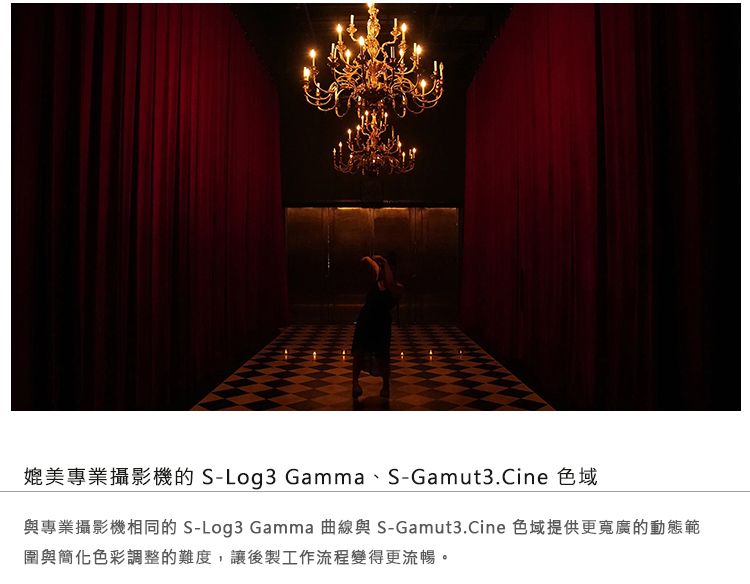 媲美專業攝影機的 S-Log3 Gamma、S-Gamut3.Cine 色域與專業攝影機相同的 S-Log3 Gamma 曲線與 S-Gamut3.Cine 色域提供更寬廣的動態範圍與簡化色彩調整的難度,讓後製工作流程變得更流暢。