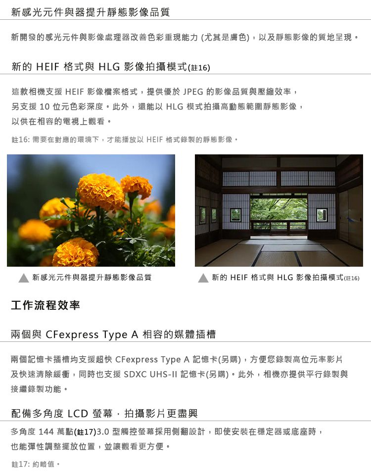 新感光元件與器提升靜態影像品質新開發的感光元件與影像處理器改善色彩重現能力(尤其是膚色)及靜態影像的質地呈現新的 HEIF 格式與 HLG 影像拍攝模式(註16)這款相機支援 HEIF 影像檔案格式,提供優於JPEG 的影像品質與壓縮效率,另支援10位元色彩深度。此外,還能以 HLG 模式拍攝高動態範圍靜態影像,以供在相容的電視上觀看。註16: 需要在對應的環境下,才能播放以 HEIF格式錄製的靜態影像。新感光元件與器提升靜態影像品質新的 HEIF 格式與 HLG 影像拍攝模式(註16)工作流程效率兩個與 CFexpress Type A 相容的媒體插槽兩個記憶卡插槽均支援超快 CFexpress Type A 記憶卡(另購),方便您錄製高位元率影片及快速清除緩衝,同時也支援 SDXC  記憶卡(另購)。此外,相機亦提供平行錄製與接繼錄製功能。配備多角度 LCD 螢幕,拍攝影片更盡興多角度 144 萬點(註17)3.0型觸控螢幕採用側翻設計,即使安裝在穩定器或底座時,也能彈性調整位置,並讓觀看更方便。註17: 約略值。