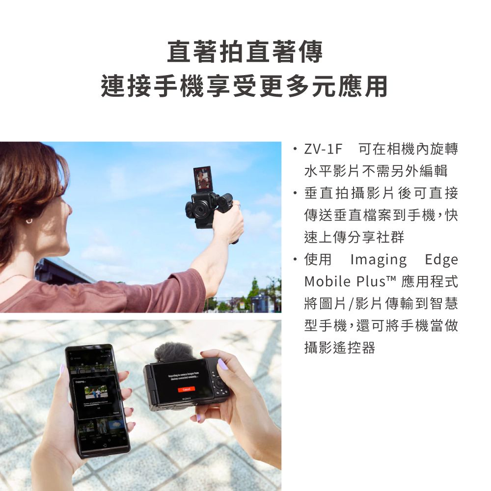 直著拍直著傳連接手機享受更多元應用ZV-1F可在相機內旋轉水平影片不需另外編輯垂直拍攝影片後可直接傳送垂直檔案到手機,快速上傳分享社群使用Imaging EdgeMobile PlusT 應用程式將圖片/影片傳輸到智慧型手機,還可將手機當做攝影遙控器