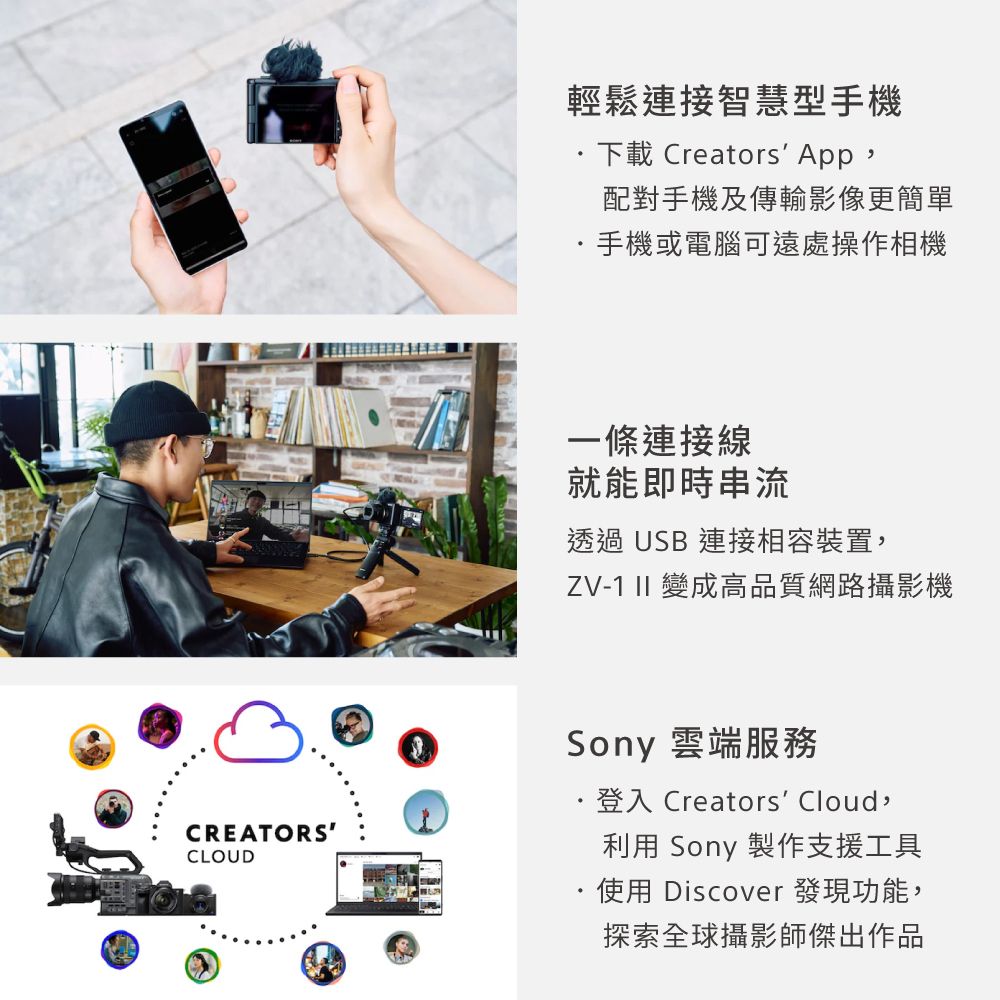 輕鬆連接智慧型手機下載 Creators App,配對手機及傳輸影像更簡單手機或電腦可遠處操作相機一條連接線就能即時串流透過USB 連接相容裝置,ZV-1 II 變成高品質網路攝影機CREATORSCLOUDSony 雲端服務登入 Creators Cloud,利用 Sony 製作支援工具使用 Discover 發現功能,探索全球攝影師傑出作品