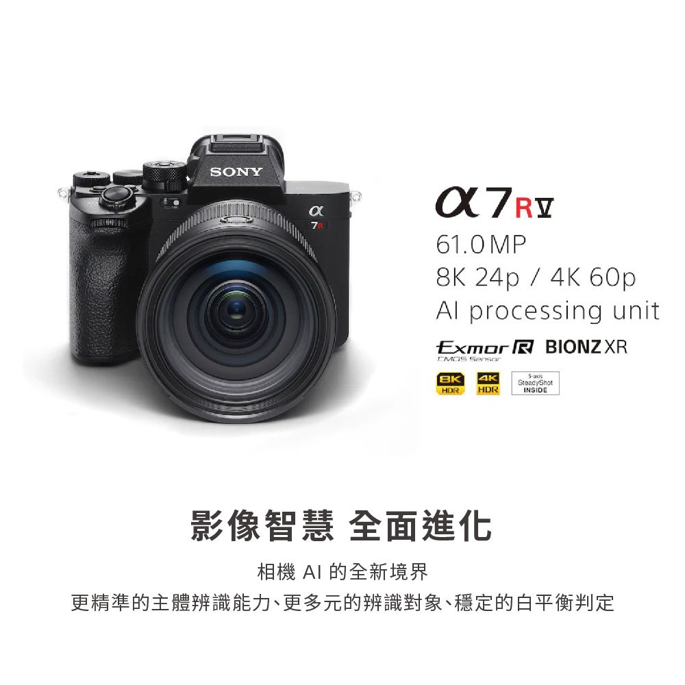 SONYα761.0 MP8K 24p / 4K 60pAl processing unitExmor R BIONZXR BK 4KHDRHDRSteadyShotINSIDE影像智慧 全面進化相機 AI 的全新境界更精準的主體辨識能力、更多元的辨識對象、穩定的白平衡判定