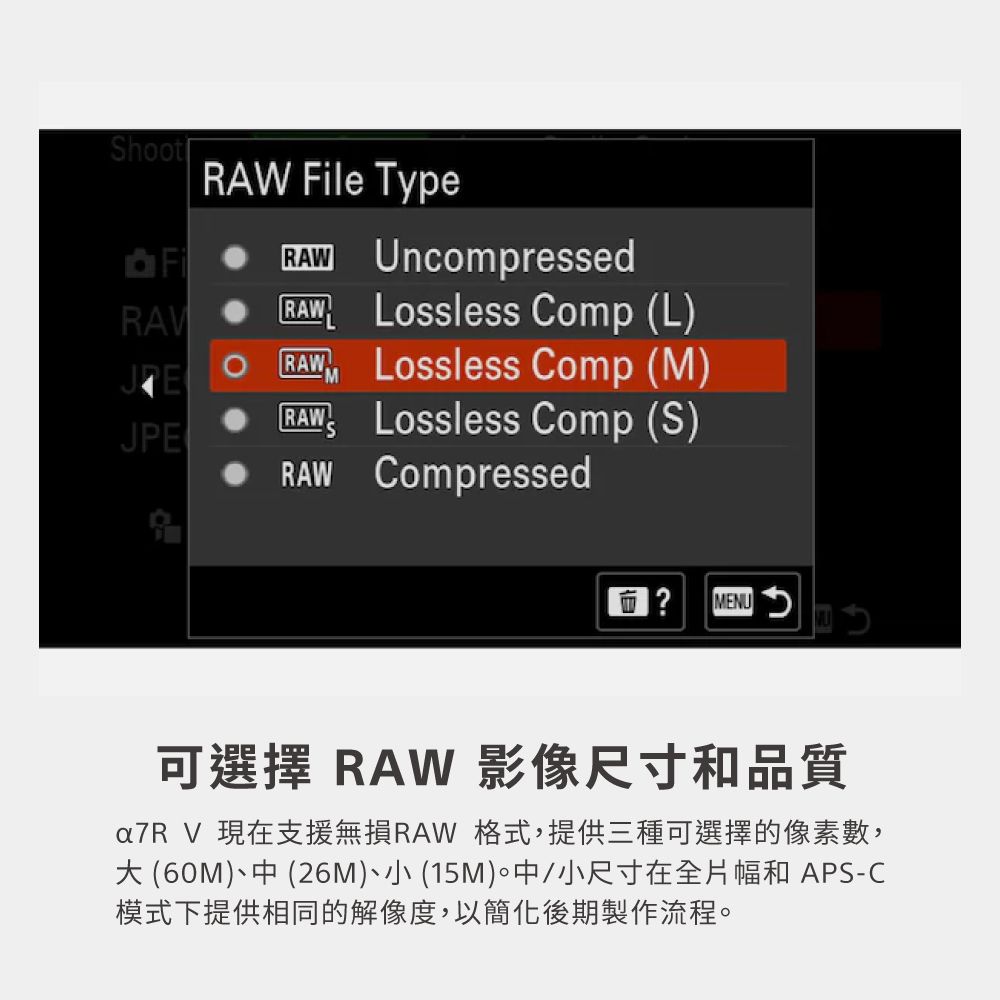 hootFi File TypeRAW UncompressedRAW Lossless Comp (L)RAWJELossless Comp (M)JPE RAWLossless Comp (S)RAW Compressed? MENU可選擇 RAW 影像尺寸和品質a7R V 現在支援無損RAW 格式,提供三種可選擇的像素數, (60M)中 (26M)小(15M)中/小尺寸在全片幅和 APS-C模式下提供相同的解像度,以簡化後期製作流程。