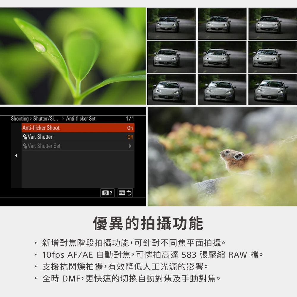 Shooting Shutter/Si... Anti-flicker Set.1/1Anti-flicker Shoot.OnVar. ShutterVar. Shutter Set.Off? MENU優異的拍攝功能新增對焦階段拍攝功能,可針對不同焦平面拍攝。10fps AF/AE 自動對焦,可憐拍高達583張壓縮 RAW 檔。支援抗閃爍拍攝,有效降低人工光源的影響。時 DMF,更快速的切換自動對焦及手動對焦。