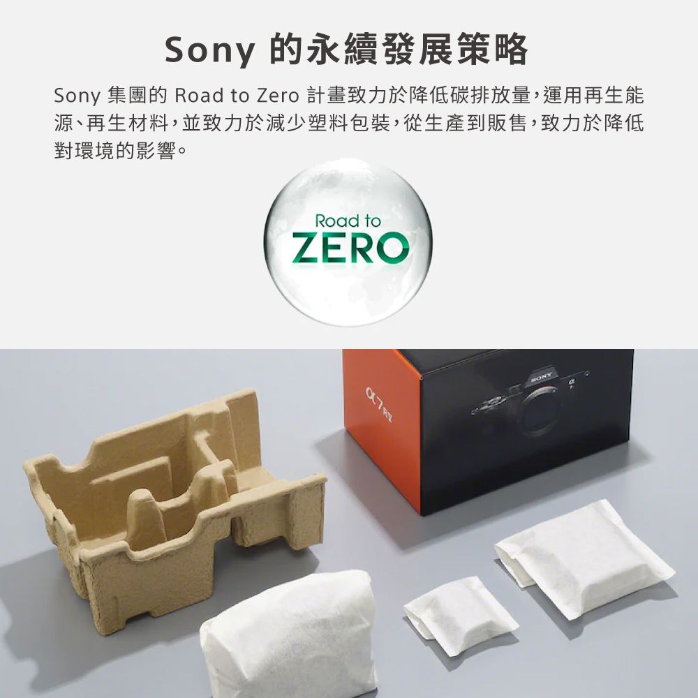 Sony 的永續發展策略Sony 集團的 Road to Zero 計畫致力於降低碳排放量,運用再生能源、再生材料,並致力於減少塑料包裝,從生產到販售,致力於降低對環境的影響。Road toZERO