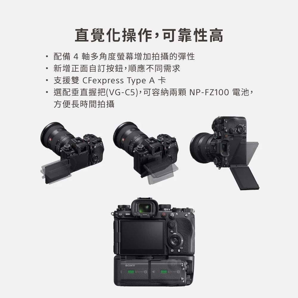 直覺化操作,可靠性高配備4 軸多角度螢幕增加拍攝的彈性新增正面自訂按鈕,順應不同需求支援雙 CFexpress Type A 卡選配垂直握把(VG-C5),可容納兩顆 NP-FZ100 電池,方便長時間拍攝SONY