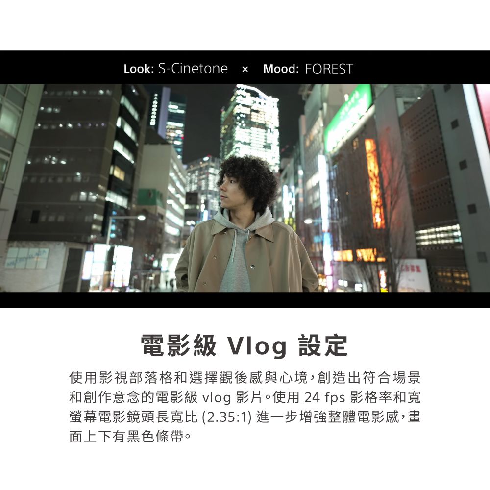 Look: S-Cinetone Mood: FOREST電影級 Vlog 設定使用影視部落格和選擇觀後感與心境,創造出符合場景和創作意念的電影級 vlog 影片。使用24 fps 影格率和寬螢幕電影鏡頭長寬比 (2.35:1) 進一步增強整體電影感,畫面上下有黑色條帶。