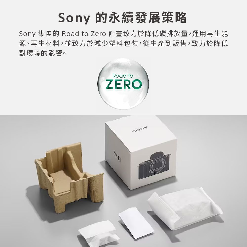 Sony 的永續發展策略Sony 集團的 Road to Zero 計畫致力於降低碳排放量,運用再生能源、再生材料,並致力於減少塑料包裝,從生產到販售,致力於降低對環境的影響。Road toZEROSONY