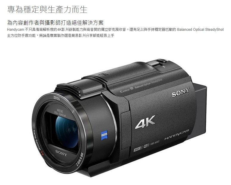 專為穩定與生產力而生為內容創作者與攝影師打造絕佳解決方案Handycam 不只具備高解析度的4K錄製能力與高音質的獨立麥克風收音,還有足以與手持穩定器匹敵的   全方位防手震功能,無論是專業製作還是簡易影片都能輕易上手VarioSonnar ZEISSWIDE20x OpticalSONYExmor  Balanced Optical SteadyShot4KSONY-