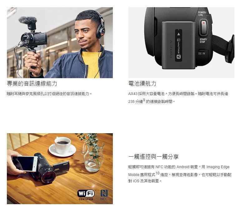 專業的音訊連線能力耳機與麥克風插孔以打造絕佳的音訊連線能力。 POWERSTARTSTOPDC IN電池續航力AX43 採用大容量電池,方便長時間錄製。隨附電池可供長達235分鐘的連續錄製時間。Wi Fi N一觸與一觸分享輕觸即可連接 NFC 功能的 Android 裝置,用 Imaging EdgeMobile 應用程式  遙控並傳送影像。也可輕鬆以手動  及其他裝置。CERTIFIEDNFC