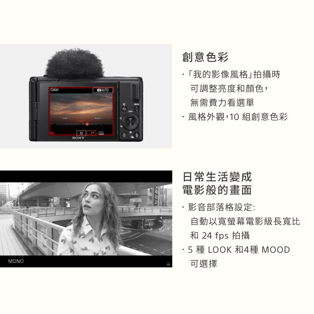 ColorRECSONYAUTO創意色彩「我的影像風格拍攝時可調整亮度和顏色,無需費力看選單風格外觀,10組創意色彩MONO日常生活變成電影般的畫面影音部落格設定:自動以寬螢幕電影級長寬比和 24 fps 拍攝·5 種 LOOK 和4種 MOOD可選擇