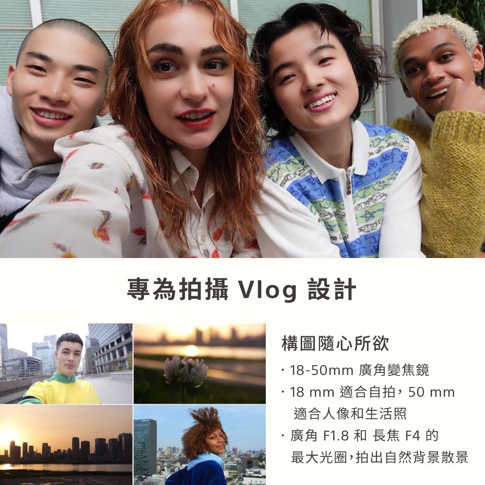 專為拍攝 Vlog 設計構圖隨心所欲18-50mm 廣角變焦鏡18 mm 適合自拍,50 mm適合人像和生活照廣角 F1.8 和 長焦 F4 的最大光圈,拍出自然背景散景