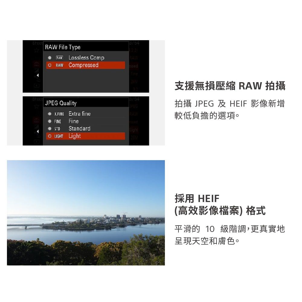 File Type Lossless CompRAW RAW Compressedssed支援無損壓縮 RAW 拍攝JPEG Quality拍攝 JPEG 及 HEIF 影像新增  Extra fineRAW較低負擔的選項。 FINEFine STDStandard LIGHT Light 採用 HEIF(高效影像檔案)格式平滑的 10 級階調,更真實地呈現天空和膚色。