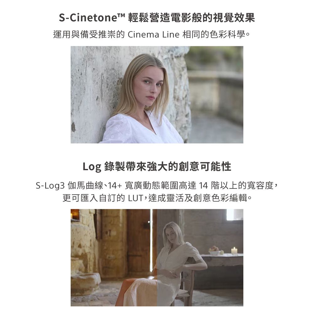S-CinetoneT 輕鬆營造電影般的視覺效果運用與備受推崇的 Cinema Line 相同的色彩科學。Log 錄製帶來強大的創意可能性S-Log3 伽馬曲線、14+ 寬廣動態範圍高達 14 階以上的寬容度,更可匯入自訂的 LUT,達成靈活及創意色彩編輯。
