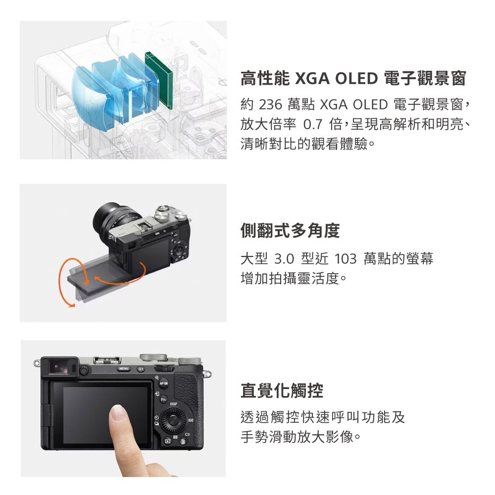 MENUAF高性能 XGA OLED 電子觀景窗約 236 萬點 XGA OLED 電子觀景窗,放大率 0.7 倍,呈現高解析和明亮、清晰對比的觀看體驗。側翻式多角度大型 3.0 型近 103 萬點的螢幕增加拍攝靈活度。直覺觸控透過觸控快速呼叫功能及手勢滑動放大影像。