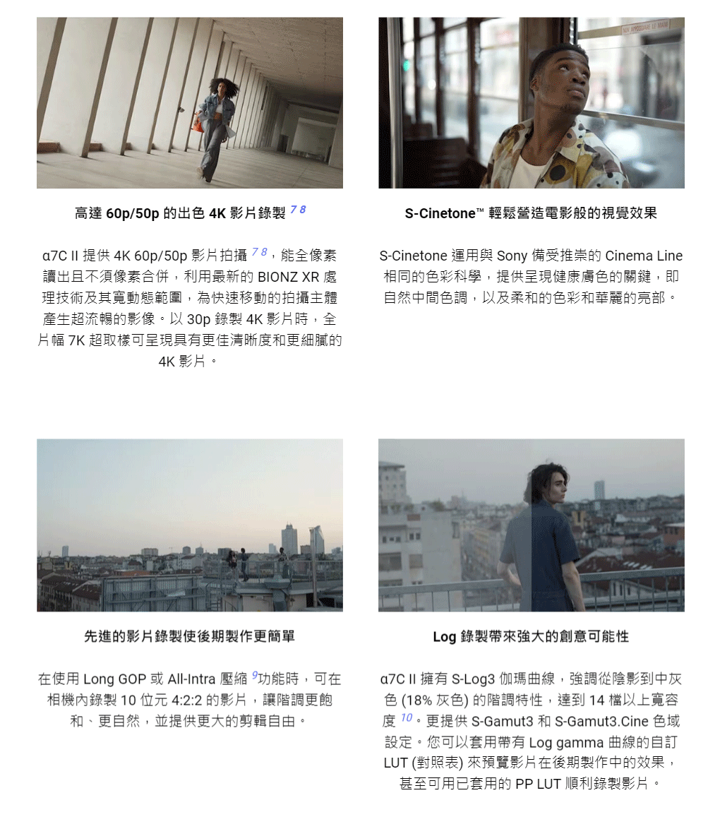 高達60p/50p的出色 4K 影片錄製 78a7C II 提供 4K 60p/50p 影片拍攝78,能全像素讀出且不須像素合併,利用最新的 BIONZ XR 處理技術及其寬動態範圍,為快速移動的拍攝主體產生超流暢的影像。以 30p 錄製 4K 影片時,全片幅 7K 超取樣可呈現具有更佳清晰度和更細膩的4K 影片。S-Cinetone™ 輕鬆營造電影般的視覺效果S-Cinetone 運用與 Sony 備受推崇的 Cinema Line相同的色彩科學,提供呈現健康膚色的關鍵,即自然中間色調,以及柔和的色彩和華麗的亮部。先進的影片錄製使後期製作更簡單在使用 Long GOP 或 All-Intra 壓縮功能時,可在相機內錄製10位元4:22的影片,讓階調更飽和、更自然,並提供更大的剪輯自由。Log 錄製帶來強大的創意可能性a7C II 擁有 S-Log3伽瑪曲線,強調從陰影到中灰色(18%灰色)的階調特性,達到 14 以上寬容度10。更提供S-Gamut3 和 S-Gamut3.Cine 色域設定。您可以套用帶有 Log gamma 曲線的自訂LUT (對照表) 來預覽影片在後期製作中的效果,甚至可用已套用的 PP LUT 順利錄製影片。