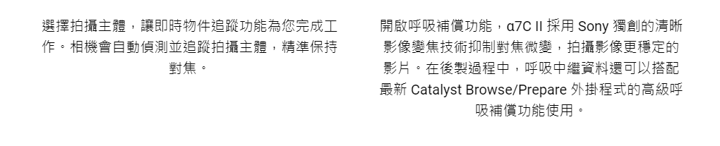 選擇拍攝主體,讓即時物件追蹤功能為您完成工作。相機會自動偵測並追蹤拍攝主體,精準保持對焦。開啟呼吸補償功能, II 採用 Sony 獨創的清晰影像變焦技術抑制對焦微變,拍攝影像更穩定的影片。在後製過程中,呼吸中繼資料還可以搭配最新 Catalyst Browse/Prepare 外掛程式的高級呼吸補償功能使用。