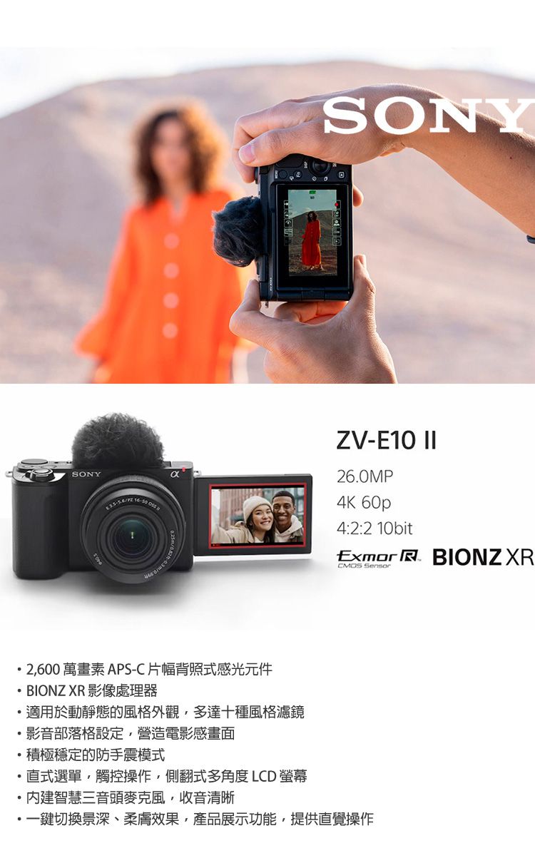 SONYSONYZV-E10 II26.0MP4K 60p4:2:2 10bitExmor  BIONZ XR 2600 萬畫素APS-C 片幅背照式感光元件BIONZ XR 影像處理器適用於動靜態的風格外觀,多達十種風格濾鏡影音部落格設定,營造電影感畫面積極穩定的防手震模式直式選單,觸控操作,側翻式多角度 LCD 螢幕智慧三音頭麥克風收音清晰一鍵切換景深、柔膚效果,產品展示功能,提供直覺操作