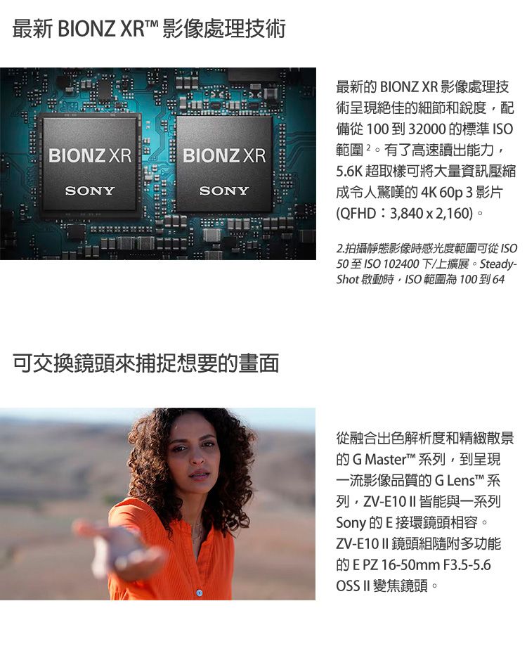 最新 BIONZ XRT 影像處理技術BIONZ XRBIONZ XRSONYSONY可交換鏡頭來捕捉想要畫面最新 BIONZ XR 影像處理技術呈現絕佳的細節和銳度配備從100 到 32000 的標準 範圍。有了高速讀出能力5.6K 超取樣可將大量資訊壓縮成令人驚嘆的4K 60p 3 影片(QFHD3,8402,160)。2.拍攝靜態影像時感光度範圍可從50至ISO102400下/上擴展。Steady-Shot 啟動時,ISO範圍為10064從融合出色解析度和精緻散景的G Master 列,到呈現一流影像品質的 G Lenst 系列,ZV-E10 II 皆能與一系列Sony 的E接環鏡頭相容。ZV-E10 II 鏡頭組隨附多功能的E PZ 16-50mm F3.5-5.6OSS II 變焦鏡頭。