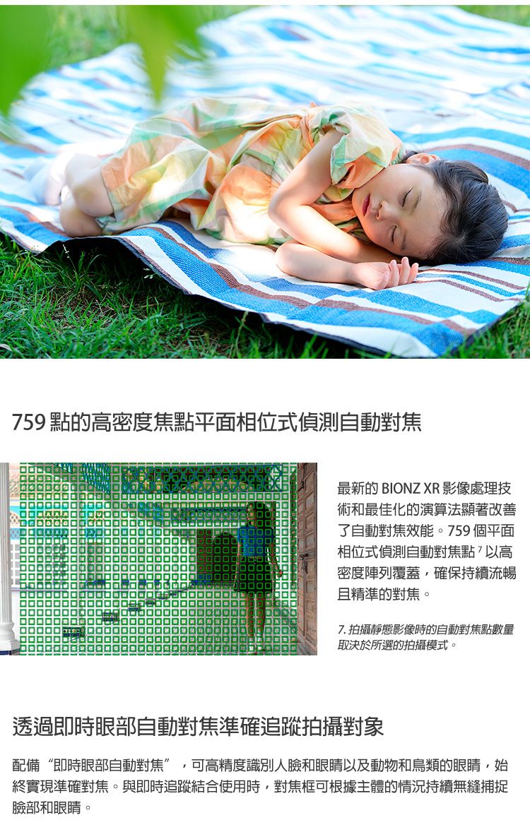 759 點的密度焦點平面相位式偵測自動對焦最新的 BIONZ XR 影像處理技術和最佳化的演算法顯著改善了自動對焦效能。759個平面相位式偵測自動對焦點以高密度陣列覆蓋,確保持續流暢且精準的對焦。7.拍攝靜態影像時的自動對焦點數量取決於所選的拍攝模式。透過即時眼部自動對焦準確追蹤拍攝對象配備“即時眼部自動對焦”,可高精度識別人臉和眼睛以及動物和鳥類的眼睛,始終實現準確對焦。與即時追蹤結合使用時,對焦框可根據主體的情況持續無縫捕捉臉部和眼睛。