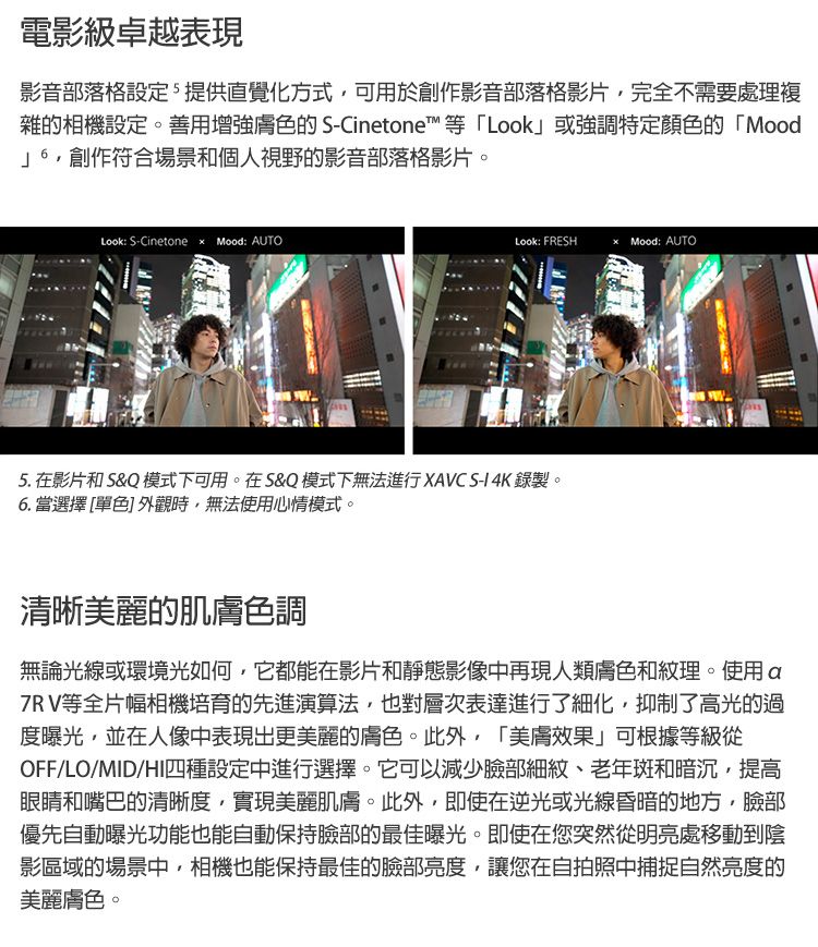 電影級卓越表現影音部落格設定提供直覺化方式可用於創作影音部落格影片完全不需要處理複雜的相機設定。善用增強膚色的 -Cinetone™等「Look或強調特定顏色的「Mood」創作符合場景和個人視野的影音部落格影片。Look: S-Cinetone  Mood: AUTOLook: FRESHMood: AUTO5. 在影片和 S&Q 模式下可用。在S&Q 模式下無法進行XAVC S-I 4K 錄製。6. 當選擇 [單色] 外觀時無法使用心情模式。清晰美麗的肌膚色調無論光線或環境光如何,它都能在影片和靜態影像中再現人類膚色和紋理。使用a7RV等全片幅相機培育的先進演算法,也對層次表達進行了細化,抑制了高光的過度曝光,並在人像中表現出更美麗的膚色。此外,「美膚效果」可根據等級從OFF/LO/MID/HI四種設定中進行選擇。它可以減少臉部細紋、老年斑和暗沉,提高眼睛和嘴巴的清晰度,實現美麗肌膚。此外,即使在逆光或光線昏暗的地方,臉部優先自動曝光功能也能自動保持臉部的最佳曝光。即使在您突然從明亮處移動到陰影區域的場景中,相機也能保持最佳的臉部亮度,讓您在自拍照中捕捉自然亮度的美麗膚色。