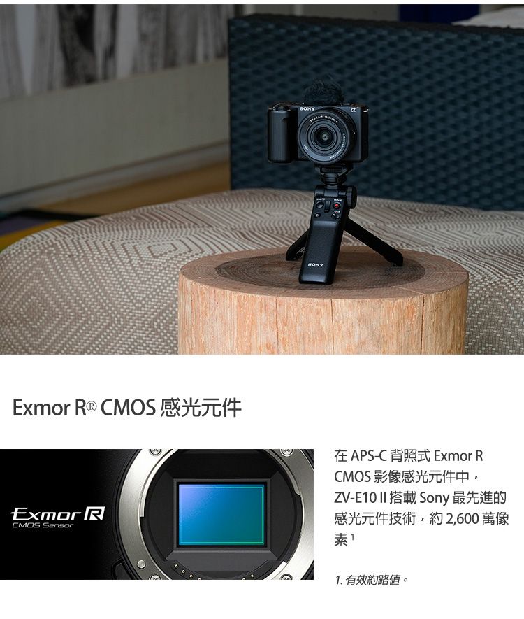 Exmor R ®  感光元件Exmor RCMOS Sensor在APS-C 背照式 Exmor RCMOS影像感光元件中ZV-E10 II 搭載 Sony 最先進的感光元件技術,約2,600 萬像素1. 有效約略。