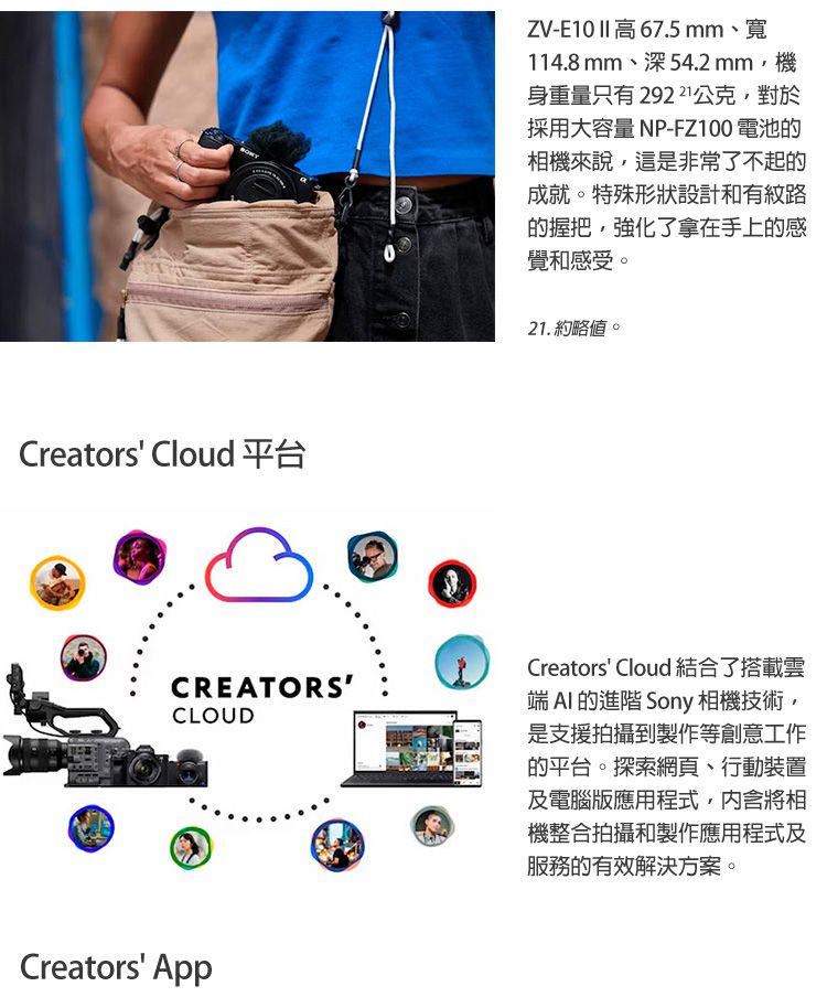 Creators Cloud 平台ZV-E10   67.5mm、寬114.8mm、深54.2 mm機身重量只有29221公克,對於採用大容量 NP-FZ100 電池相機來說,這是非常了不起的成就。特殊形狀設計和有紋路的握把,強化了拿在手上的感覺和感受。21.約略。CREATORSCLOUDCreators Cloud 結合了搭載雲端  的進階 Sony 相機技術,是支援拍攝到製作等創意工作的平台。探索網頁、行動裝置及電腦應用程式,内含將相機整合拍攝和製作應用程式及服務的有效解決方案。Creators App