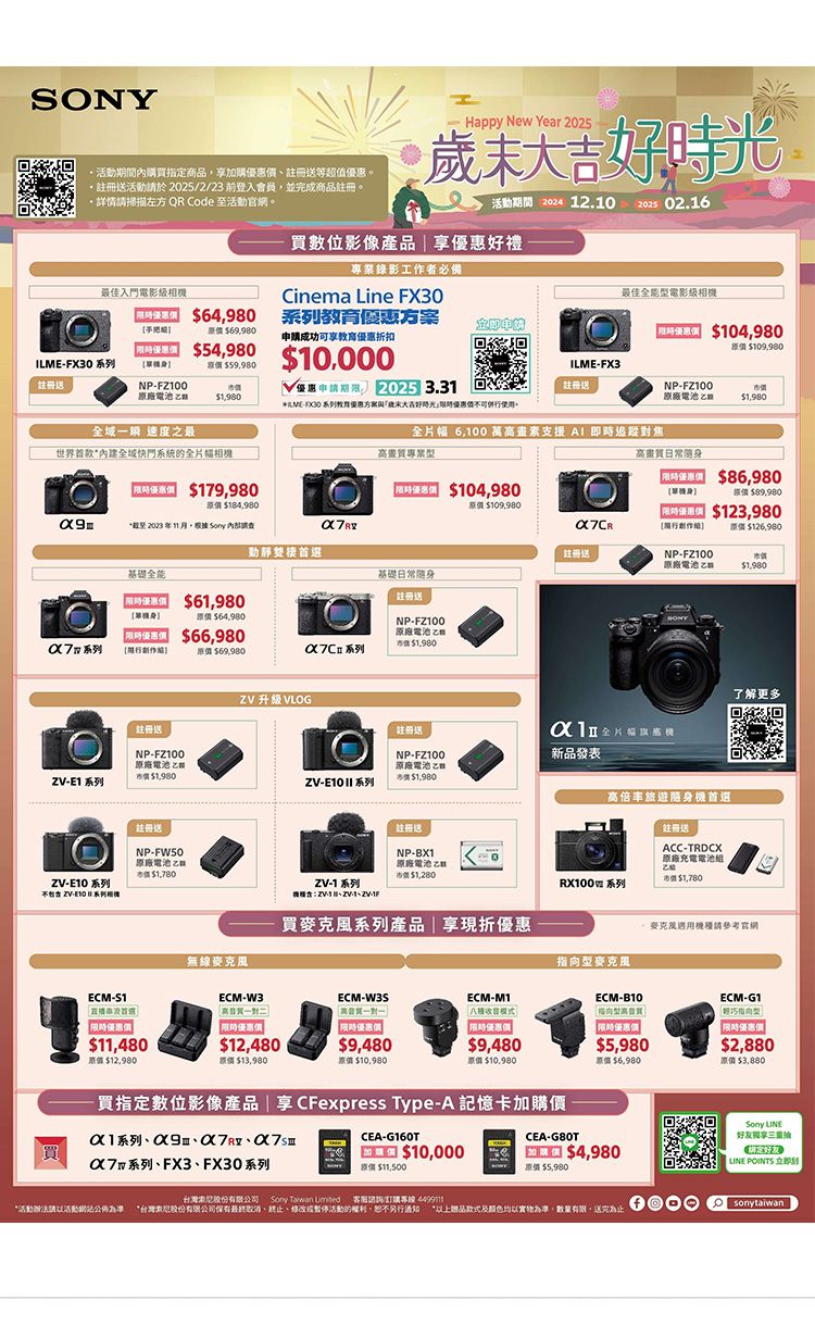 SONY期間內購買指定商品加購等超值優惠活動於225/2/23 前登入會員並完成商品。詳情請掃描左方 QR Code 至活動官網。Happy New Year 2025活動期間 2024 12.102025 02.16買數位影像產品享優惠好禮最佳入門電影相專業錄影工作者必備Cinema ine FX最佳全能電影級 6480教育優惠方案 69,980申購成功可享教育優惠折扣 104,980 54,980 FX30 系列$59,980$10,000LMEFX3NPFZ100優惠申請  3.31註冊電池$NPFZ100原廠電池$1,980ILME30 系列教育優惠方案與歲末好時光,優惠使。全 速度之最世界首款*內建全城快門系統的全片幅相全片幅 6,100 萬畫素支援 AI 即時追蹤焦高畫質專業型高畫質常 $179,980原價 $184,980 $104,980原價 $109,980*截至2023年11月。根據  動靜雙棲首選註冊送原廠電池$1,980 $8原價$89,980L $123,980 原價 $126,980NPFZ100基礎全能基礎日常 $61,980原價$ $66,980註冊送NP-FZ100原廠電池乙$1,980原價$69,980系列 升級VLOG註冊送註冊送NP-FZ100原廠電池$1,980-E1 系列ZV-E10  系列NP-FZ100原廠電池 乙市價$1,980註冊送NP-FW50原廠電池乙註冊送NP-B原廠電池市價$新品發表高倍率旅遊機首選註冊送ACC-TRDCX原廠充電電池了解更多市價$ZV-E10系列ZV-1 系列 ZV- I 系列相機ZV--市價$1,780 系列買麥克風系列產品享現折優惠麥克風用機種請參考官網無線麥克風型麥克風ECM-S1ECM-W3ECM-W3SECM-M1ECM-B10高對模式 優惠價|限時優惠價限時優惠價$11,480$12,480$9,480$9,480$5,980原價 $12,980原價$13,980原價 $10,980原價 $10.980原價$6,980買指定數位影像產品 | 享 CFexpress Type-A 記憶卡加購價-X1系列9日CEA-G160T買$10,000系列FX3、FX30系列原價$CEA-G80T0 $4,980原價$5,980股份有限公司 Sony Taiwan  客服訂購專線*活動請活動網站公佈為準 *台灣股份有限公司保有最終、、修改暫停活動的權利,另行 款式及實物為準,數量有限,送完為止ECM-G1指向型限時優惠價$2,880原價 $3,880Sony 好友享|  POINTS 立即sonytaiwan