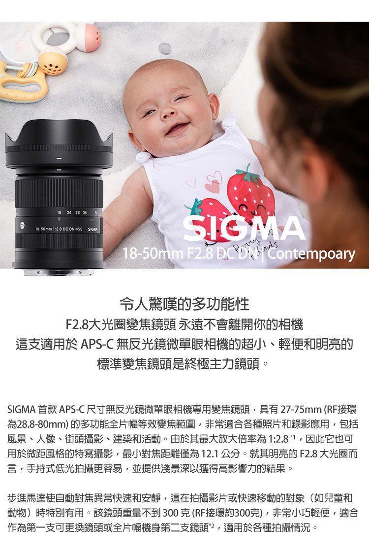 8 24 28 3518-50mm 1    SIGMA18-50mm F2.8 DC  Contempoary令人驚嘆的多功能性F2.8大光圈變焦鏡頭 永遠不會離開你的相機這支適用於 APS-C 無反光鏡微單眼相機的超小、輕便和明亮的標準變焦鏡頭是終極主力鏡頭。SIGMA 首款APS-C尺寸無反光鏡微單眼相機專用變焦鏡頭具有27-75mm(RF接環為28.8-80mm)的多功能全片幅等效變焦範圍非常適合各種照片和錄影應用包括風景、人像、街頭攝影、建築和活動。由於其最大放大倍率為1:2.8*1,因此它也可用於微距風格的特寫攝影,最小對焦距離僅為12.1公分。就其明亮的F2.8 大光圈而言,手持式低光拍攝更容易,並提供淺景深以獲得高影響力的結果。步進馬達使自動對焦異常快速和安靜,這在拍攝影片或快速移動的對象(如兒童和動物)時特別有用。該鏡頭重量不到300克(RF接環約300克),非常小巧輕便,適合作為第一支可更換鏡頭或全片幅機身第二支鏡頭,適用於各種拍攝情況。