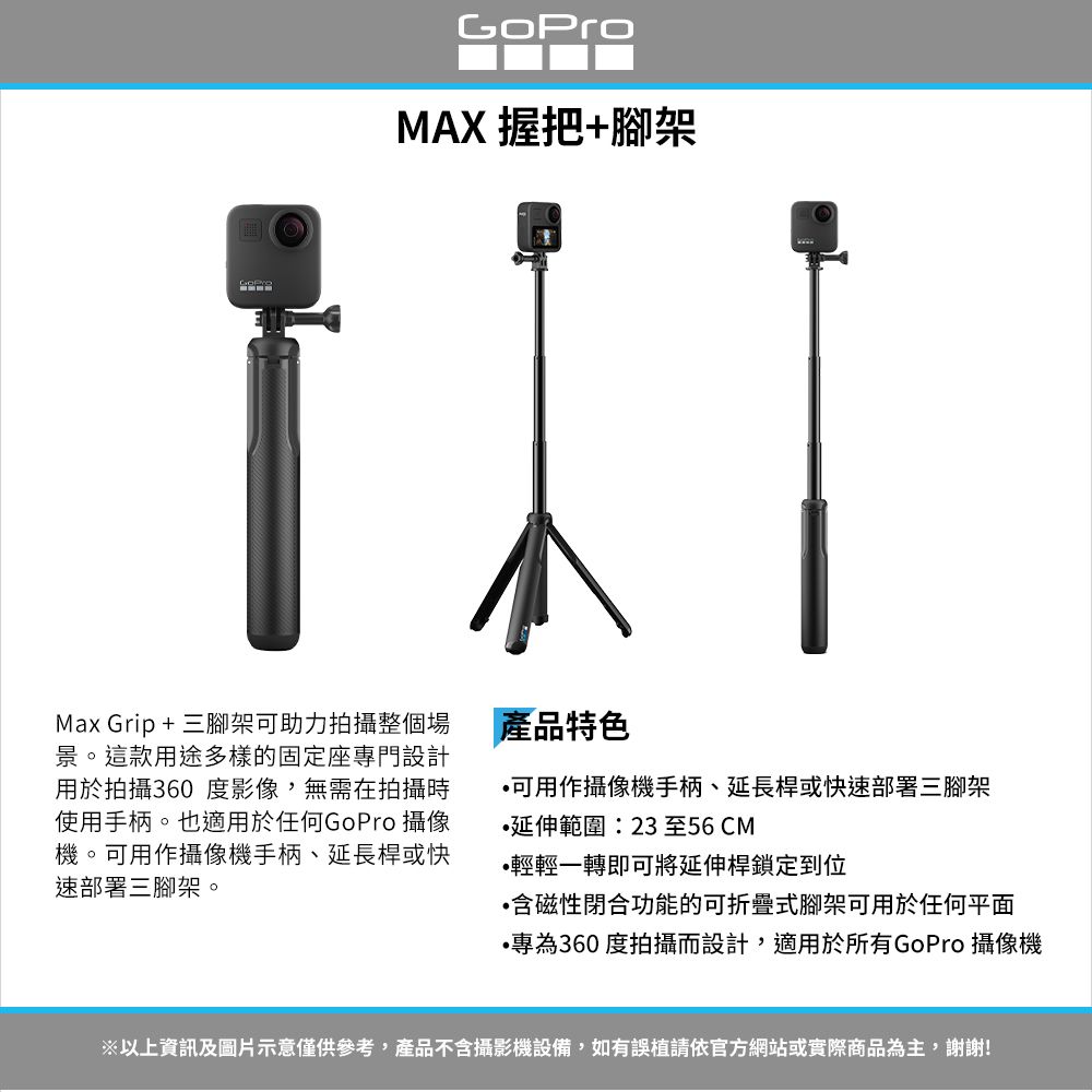 MAX 握把+腳架Max Grip+三腳架可助力拍攝整個場景。這款用途多樣的固定座專門設計用於拍攝360 度影像,無需在拍攝時使用手柄。也適用於任何GoPro 攝像機。可用作攝像機手柄、延長桿或快速部署三腳架。產品特色可用作攝像機手柄、延長桿或快速部署三腳架延伸範圍:23 至56CM輕輕一轉即可將延伸桿鎖定到位含磁性閉合功能的可折疊式腳架可用於任何平面•專為360 度拍攝而設計,適用於所有GoPro 攝像機以上資訊及圖片示意僅供參考,產品不含攝影機設備,如有誤植請依官方網站或實際商品為主,謝謝!