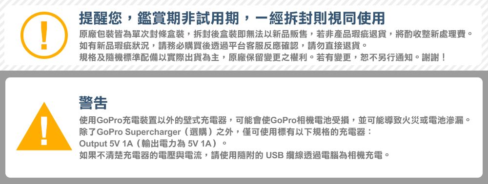 提醒您,鑑賞期非試用期,一經拆封則視同使用原廠包裝皆為單次封條盒裝,拆封後盒裝即無法以新品販售,若非產品瑕疵退貨,將酌收整新處理費。如有新品瑕疵狀況,請務必購買後透過平台客服反應確認,請勿直接退貨。規格及隨機標準配備以實際出貨為主,原廠保留變更之權利。若有變更,恕不另行通知。謝謝!警告使用GoPro充電裝置以外的壁式充電器,可能會使GoPro相機電池受損,並可能導致火災或電池滲漏。除了GoPro Supercharger (選購)之外,僅可使用標有以下規格的充電器:Output 5V 1A(輸出電力為5V 1A)。如果不清楚充電器的電壓與電流,請使用隨附的USB 纜線透過電腦為相機充電。